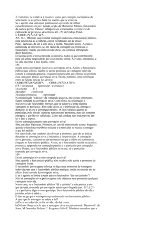 3. Tentativa. A tentativa é possível, como, por exemplo, na hipótese de
solicitação ou exigência feita por escrito, que se extravia.
Se o agente visa vantagem patrimonial a pretexto de influir
especificamente em juiz, jurado, órgão do Ministério Público, funcionário
da justiça, perito, tradutor, intérprete ou tes temunha, o crime é o de
exploração de prestígio, descrito no art. 357 do Código Penal.
6. CORRUPÇÃO ATIVA
Art. 333 - Oferecer ou prometer vantagem indevida a funcionário público,
para determiná-lo a praticar, omitir ou retardar ato de ofício:
Pena - reclusão, de um a oito anos, e multa. Parágrafo único -A pena é
aumentada de um terço, se, em razão da vantagem ou promessa, o
funcionário retarda ou omite ato de ofício, ou o pratica infringindo
dever funcional.
De acordo com a teoria monista ou unitária, todos os que contribuírem
para um crime responderão por esse mesmo crime. Às vezes, entretanto, a
lei cria exceções a essa teoria, como
158
ocorre com a corrupção passiva e a corrupção ativa. Assim, o funcionário
público que solicita, recebe ou aceita promessa de vantagem indevida
comete a corrupção passiva, enquanto o particular que oferece ou promete
essa vantagem pratica corrupção ativa. Existe, portanto, uma correlação
entre as figuras típicas dos delitos:
CORRUPÇÃO PASSIVA
CORRUPÇÃO ATIVA
(FP - intraneus)
(particular - extraneus)
1) solicitar
1) ?
2)receber
2) oferecer
3) aceitar promessa
3) prometer
Na modalidade "solicitar" da corrupção passiva, não existe, entretanto,
figura correlata na corrupção ativa. Com efeito, na solicitação a
iniciativa é do funcionário público, que se adian ta e pede alguma
vantagem ao particular. Em razão disso, se o particular dá, entrega o
dinheiro, só existe a corrupção passiva. O fato é atípico quanto ao
particular, pois ele não ofereceu nem mesmo prometeu, mas tão-somente
entregou o que lhe foi solicitado. Como tal conduta não está prevista em
lei o fato é atípico.
Existe corrupção passiva sem corrupção ativa?
Sim, em duas hipóteses. Primeiro, no caso já mencionado acima. Segundo,
quando o funcionário público solicita e o particular se recusa a entregar
o que foi pedido.
Por outro lado, nas condutas de oferecer e prometer, que são as únicas
descritas na corrupção ativa, a iniciativa é do particular. A corrupção
ativa, portanto, consuma-se no momento em que a oferta ou a promessa
chegam ao funcionário público. Assim, se o funcionário recebe ou aceita a
promessa, responde por corrupção passiva e o particular por corrupção
ativa. Porém, se o funcionário público as recusa, só o particular
responde por corrupção ativa.
159
Existe corrupção ativa sem corrupção passiva?
Sim, quando o funcionário público não recebe e não aceita a promessa de
vantagem ilícita.
É necessário que o agente ofereça ou faça uma promessa de vantagem
indevida para que o funcionário público pratique, omita ou retarde ato de
ofício. Sem isso não há corrupção ativa.
E se o agente se limita a pedir para o funcionário "dar um jeitinho"?
Não há corrupção ativa, pois o agente não ofereceu nem prometeu qualquer
vantagem indevida.
Nesse caso, se o funcionário público "dá o jeitinho" e não pratica o ato
que deveria, responde por corrupção passiva privilegiada (art. 317, § 2°) e o particular figura como partícipe. Se o funcionário público não dá o
jeitinho, o fato é atípico.
O tipo exige que a vantagem seja endereçada ao funcionário público.
A que tipo de vantagem se refere a lei?
a) Deve ser indevida; se for devida, não há crime.
b) Nélson Hungria acha que a vantagem deve ser patrimonial. Damásio E. de
Jesus, M. Noronha, Heleno C. Fragoso e Júlio F. Mirabete entendem que a

 