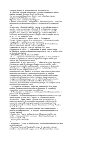 vantagem pode ser de qualquer natureza, inclusive sexual.
Se o particular oferece a vantagem para evitar que o funcionário público
pratique contra ele algum ato ilegal, não há crime.
E se um menor de idade oferece dinheiro a um policial que o pegou
dirigindo sem habilitação e este aceita?
O policial pratica crime de corrupção passiva.
Conforme já mencionado, a corrupção ativa consuma-se quando a oferta ou a
promessa chegam ao funcionário público e independe da aceitação deste.
160
Se, entretanto, o funcionário público a aceitar e, em razão da vantagem,
retardar, omitir ou praticar ato infringindo dever funcional, a pena da
corrupção ativa será aumentada de um ter ço, nos termos do art. 333,
parágrafo único, do Código Penal. Sempre que ocorrer essa hipótese, o
funcionário público será responsabilizado pela forma exasperada descrita
no art. 317, § ls, do Código Penal.
1. Tentativa. A tentativa é possível apenas na forma escrita.
Para que exista a corrupção ativa, o sujeito, com a oferta ou promessa de
vantagem, deve visar fazer com que o funcionário:
a) Retarde ato de ofício. Ex.: para que um delegado de polícia demore a
concluir um inquérito policial, visando a prescrição.
b) Omita ato de ofício. Ex.: para que o policial não o multe.
c) Pratique ato de ofício. Ex.: para delegado de polícia emitir Carteira
de Habilitação para quem não passou no exame (nesse caso, há também crime
de falsidade ideológica).
7. CONTRABANDO OU DESCAMINHO
Art. 334 - Importar ou exportar mercadoria proibida ou iludir, no todo ou
em parte, o pagamento de direito ou imposto devido pela entrada, pela
saída ou pelo consumo de mercadoria:
Pena - reclusão, de um a quatro anos. § 1 ° - Incorre na mesma pena quem:
a) pratica navegação de cabotagem, fora dos casos permitidos em lei;
b) pratica fato assimilado, em lei especial, a contrabando ou descaminho;
c) vende, expõe a vmda, mayatém em depósito ou, de qualquer forma,
utiliza em proveito próprio ou alheio, no
exercício de atividade comercial ou industrial, mercadoria de procedência
estrangeira que introduziu clandestinamente no País ou importou
fraudulentamente ou que sabe ser produto de introdução clandestina no
território nacional ou de importação fraudulenta por parte de outrem;
d) adquire, recebe ou oculta, em proveito próprio ou alheio, no exercício
de atividade comercial ou industrial, mercadoria de procedência
estrangeira, desacompanhada de documentação legal, ou acompanhada de
documentos que sabe serem falsos.
§ 2°-Equipara-se às atividades comerciais, para os efeitos deste artigo,
qualquer forma de comércio irregular ou clandestino de mercadorias
estrangeiras, inclusive o exercido em residências.
§ 3°-A pena aplica-se em dobro, se o crime de contrabando ou descaminho é
praticado em transporte aéreo.
Contrabando é a clandestina importação ou exportação de mercadorias cuja
entrada no país, ou saída dele, é absoluta ou relativamente proibida.
Descaminho é a fraude tendente a frus trar, total ou parcialmente, o
pagamento de direitos de importação ou exportação ou do imposto de
consumo (a ser cobrado na própria aduana) sobre mercadorias. Essa
distinção é apontada por Nélson Hungria (Comentários ao Código Penal, 2.
ed., v. 9, p. 432).
1. Objetividade jurídica. O controle do Poder Público sobre a entrada e
saída de mercadorias do País e os interesses em termos de tributação da
Fazenda Nacional.
2. Sujeito ativo. Pode ser qualquer pessoa. O funcionário público que
facilite a conduta, entretanto, responderá pelo crime de facilitação ao
contrabando (art. 318).
3. Sujeito passivo. O Estado.
162
4. Consumação. O crime se consuma com a entrada ou saída da mercadoria do
território nacional.
5. Tentativa. É possível. Quando a hipótese é de exportação, o crime é
tentado se a mercadoria não chega a sair do País. Por outro lado, no caso

 
