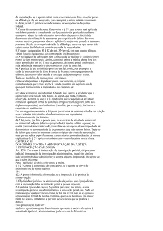 de importação, se o agente entrar com a mercadoria no País, mas for preso
na alfândega (de um aeroporto, por exemplo), o crime estará consumado.
6. Ação penal. É pública incondicionada, de competência da justiça
federal.
7. Causa de aumento de pena. Determina o § 3°- que a pena será aplicada
em dobro quando o contrabando ou descaminho for praticado mediante
transporte aéreo. A razão da maior severidade da pena é a facilidade
decorrente da utilização de aeronaves para a prática do delito. Por esse
mesmo motivo, parece-nos não ser aplicável a majorante quando a aeronave
pousa ou decola de aeroporto dotado de alfândega, uma vez que nestes não
existe maior facilidade na entrada ou saída de mercadorias.
8. Figuras equiparadas. O § 12 do art. 334 prevê, em suas quatro alíneas,
várias figuras equiparadas ao contrabando ou descaminho:
a) A navegação de cabotagem tem a finalidade de realizar o comércio entre
portos de um mesmo país. Assim, constitui crime a prática desta fora dos
casos permitidos em lei. Trata-se, portanto, de norma penal em branco,
cuja existência pressupõe o desrespeito ao texto de outra lei.
b) A prática de ato assimilado previsto em lei, como, por exemplo, a
saída de mercadorias da Zona Franca de Manaus sem o pagamento de
tributos, quando o valor excede a cota que cada pessoa pode trazer.
Trata-se, também, de norma penal em branco.
c) Nesse dispositivo, o legislador pune, inicialmente, o próprio
contrabandista que vende, expõe à venda, mantém em depósito ou de
qualquer forma utiliza a mercadoria, no exercício de
163
atividade comercial ou industrial. Quando isso ocorre, é evidente que o
agente não será punido pela figura do caput, que resta, portanto,
absorvida. Lembre-se que o § 2- estabelece que se equipara à atividade
comercial qualquer forma de comércio irregular (sem registro junto aos
órgãos competentes) ou clandestino (camelôs, por exemplo), inclusive o
exercido em residências.
Em um segundo momento, a lei pune quem toma as mesmas atitudes em relação
a mercadorias introduzidas clandestinamente ou importadas
fraudulentamente por terceiro.
d) A lei pune, por fim, a pessoa que, no exercício de atividade comercial
ou industrial, adquire (obtém a propriedade), recebe (obtém a posse) ou
oculta (esconde) mercadoria de pro cedência estrangeira desacompanhada de
documentos ou acompanhada de documentos que sabe serem falsos. Trata-se
de delito que possui as mesmas condutas típicas do crime de receptação,
mas que se aplica especificamente a mercadorias contrabandeadas. A norma
explicativa do § 2°- aplica-se também aos crimes descritos nesta alínea.
CAPÍTULO III
DOS CRIMES CONTRA A ADMINISTRAÇÃO DA JUSTIÇA
1. DENUNCIAÇÃO CALUNIOSA
Art. 339 - Dar causa à instauração de investigação policial, de processo
judicial, instauração de investigação administrativa, inquérito civil ou
ação de improbidade administrativa contra alguém, imputando-lhe crime de
que o sabe inocente:
Pena - reclusão, de dois a oito anos, e multa.
§ 1-2 -A pena é aumentada de sexta parte, se o agente se serve de
anonimato ou de nome suposto.
164
§22-A pena é diminuída de metade, se a imputação é de prática de
contravenção.
1. Objetividade jurídica. A administração da justiça, que é prejudicada
com a imputação falsa de infração penal a pessoa inocente.
2. Conduta típica (dar causa). Significa provocar, dar início a uma
investigação policial ou administrativa, a uma ação penal etc. Pode ser
praticado por qualquer meio (crime de for ma livre), não se exigindo a
apresentação formal de notitia criminis, queixa ou denúnica (na maior
parte dos casos, entretanto, é por um desses meios que se pratica o
delito).
Essa provocação pode ser:
a) direta: quando o agente formalmente apresenta a notícia do crime à
autoridade (policial, administrativa, judiciária ou do Ministério

 