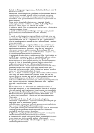 ilicitude ou abrangida por alguma escusa absolutória, não haverá crime de
denunciação caluniosa.
Também não haverá denunciação caluniosa se o crime imputado já estiver
prescrito, pois a autoridade não pode iniciar investigação para apurar
crime já prescrito ou acobertado por qualquer outra causa extintiva da
punibilidade, ainda que não tenham sido reconhecidas expressamente até
aquele momento.
Existe, porém, denunciação caluniosa com a imputação falsa de
contravenção, conforme estabelece o art. 339, § 2°, do Código Penal.
Nesse caso, todavia, a pena será reduzida pela metade.
A imputação falsa de crime ou contravenção que caracteriza a denunciação
pode ocorrer de duas formas:
a) quando se atribui a responsabilidade por crime que ocorreu, mas do
qual o denunciado (vítima da denunciação) não participou;
167
b) quando se atribui a alguém a responsabilidade por infração penal que
não aconteceu. Não confundir essa hipótese com o crime de comunicação
falsa de crime do art. 340 do Có digo Penal, em que o agente comunica
infração que não aconteceu, mas não atribui a responsabilidade a qualquer
pessoa determinada.
Requisito da denunciação é a espontaneidade, ou seja, a iniciativa deve
ser exclusiva do denunciante. Assim, se ele faz a acusação em razão de
questionamento de outrem, não existe o crime. Ex.: réu que atribui o
crime a outra pessoa em seu interrogatório. Testemunha que fala que o
crime foi cometido por outra pessoa, visando beneficiar o réu (nesse caso
há falso testemunho e não denunciação caluniosa).
A denunciação deve ser objetiva e subjetivamente falsa. Objetivamente, no
sentido de que a pessoa contra quem foi imputada a infração não pode ter
sido realmente a sua autora. Subjetivamente falsa significa que o
denunciante deve ter plena consciência de que está acusando uma pessoa
inocente. O crime de denunciação caluniosa só admite o dolo direto,
sendo, assim, incompatível com o dolo eventual. Desse modo, se o
denunciante tem dúvida acerca da responsabilidade do denunciado e faz a
imputação, não há crime, mesmo que se apure posteriormente que o
denunciado não havia cometido o delito. Só há crime, portanto, quando o
agente sabe efetivamente da inocência da pessoa.
Por isso, se alguém vai até uma delegacia e diz que acha que João cometeu
certo crime, não pratica denunciação caluniosa, mesmo que João seja
inocente. Porém, se a pessoa sabe que João não cometeu o crime e diz que
acha que foi João (apenas para disfarçar), existe a denunciação.
É óbvio que também não existe denunciação caluniosa quando alguém acusa
outro supondo que tal pessoa realmente praticou um crime e depois se
apura que a suposição estava errada.
168
Não há crime, ainda, se o denunciante fica sabendo da inocência do
denunciado depois de já ter sido feita a imputação. Observação: A imputa
crime a B, supondo que B era inocente. Posteriormente, por coincidência,
fica apurado que B realmente havia praticado o crime. Nesse caso não há
denunciação caluniosa, pois a imputação não era objetivamente falsa.
6. Sujeito ativo (denunciante). Em princípio pode ser qualquer pessoa.
Observações:
1) Em se tratando de crime de ação privada ou de ação pública
condicionada à representação, o sujeito ativo somente pode ser aquele que
poderia dar início ao procedimento, ou seja,
o ofendido ou seu representante legal, pois apenas com autorização destes
é que pode ser iniciada qualquer forma de persecução.
2) O advogado somente pode ser responsabilizado por crime de denunciação
caluniosa se ficar evidenciado que ele tinha ciência da falsidade da
imputação de seu cliente contra o denunciado.
3) O promotor de justiça quando oferece denúncia contra pessoa que ele
sabe ser inocente comete crime de denunciação caluniosa.
4) O mesmo ocorre quando o delegado de polícia instaura inquérito contra
pessoa que ele sabe não ter cometido qualquer infração penal.
7. Sujeito passivo (denunciado). O Estado e a pessoa a quem se atribuiu
falsamente a prática do delito.

 