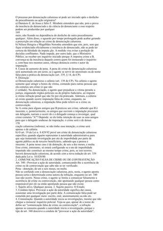 O processo por denunciação caluniosa só pode ser iniciado após o desfecho
do procedimento ou ação originária?
a) Damásio E. de Jesus e Júlio F. Mirabete entendem que não, pois a prova
da inocência do denunciado e da ciência do denunciante a esse respeito
podem ser produzidas por qualquer
169
meio, não ficando na dependência do desfecho de outro procedimento
qualquer. Além disso, o aguardo por tempo prolongado pode acabar gerando
a prescrição em relação ao crime de denunciação caluniosa.
b) Nélson Hungria e Magalhães Noronha entendem que sim, pois, sem que
fique evidenciada oficialmente a inocência do denunciado, não se pode ter
certeza da falsidade da imputa ção. A medida visa evitar a prolação de
decisões conflitantes. Nada impede, por outro lado, que o Ministério
Público, ao receber um inquérito iniciado porque A imputou crime a B,
convença-se da inocência daquele contra quem foi instaurado o inquérito
e, com base nos mesmos autos, ofereça denúncia contra o autor da
imputação.
8. Causa de aumento de pena. A pena do crime de denunciação caluniosa
será aumentada em um sexto, se o agente se servir do anonimato ou de nome
falso para a prática da denunciação (art. 339, § 14, do CP).
9. Distinção
a) Denunciação caluniosa e calúnia (art. 138 do CP). Na calúnia o agente
somente quer atingir a honra da vítima, contando para outras pessoas que
ela cometeu um crime (o que não
é verdade). Na denunciação, o agente quer prejudicar a vítima perante a
justiça, enganando órgãos policiais ou do próprio Judiciário, ao imputar
à vítima infração penal que não foi por ela praticada. Ademais, a calúnia
só existe quando ocorre imputação falsa de crime, enquanto, na
denunciação caluniosa, a imputação falsa pode referir-se a crime ou
contravenção.
Se A conta para alguns amigos que B praticou um crime, sabendo que B é
inocente, e, posteriormente, os amigos que ouviram a imputação procuram
um delegado, narram o ocorri do e o delegado começa a investigar, qual
crime cometeu "A"? Depende: se ele tinha intenção de usar os seus amigos
para que o delegado soubesse da imputação, o crime será o de denun
170
ciação caluniosa (indireta); se não tinha essa intenção, o crime será
apenas o de calúnia.
b) O art. 19 da Lei n. 8.429/92 prevê um crime de denunciação caluniosa
específico, quando alguém representar à autoridade administrativa para
que seja instaurada investigação por ato de improbidade por parte de
agente público ou de terceiro beneficiário, sabendo que a pessoa é
inocente. A pena nesse caso é de detenção, de seis a dez meses, e multa.
Esse crime, entretanto, só estará configurado se o ato de improbidade
imputado não constituir ao mesmo tempo crime, pois, se isso ocorrer,
haverá denunciação caluniosa, de acordo com a nova redação do art. 339
dada pela Lei n. 10.028/00.
2. COMUNICAÇÃO FALSA DE CRIME OU DE CONTRAVENÇÃO
Art. 340 - Provocar a ação de autoridade, comunicando-lhe a ocorrência de
crime ou de contravenção que sabe não se ter verificado:
Pena - detenção, de um a seis meses, ou multa.
Não se confunde com a denunciação caluniosa, pois, nesta, o agente aponta
pessoa certa e determinada como autora da infração, enquanto no art. 340
isso não ocorre. Nesse crime, o agente se limita a comunicar falsamente a
ocorrência de crime ou contravenção, não apontando qualquer pessoa como
responsável por ele ou então apontando pessoa que não existe.
1. Sujeito ativo. Qualquer pessoa. 2. Sujeito passivo. O Estado.
3. Conduta típica. Provocar a ação da autoridade significa dar causa,
ocasionar uma investigação por parte dela. A comunicação falsa pode ser
cometida por qualquer meio: escrito, oral, anonimamente ou não etc.
4. Consumação. Quando a autoridade inicia as investigações, mesmo que não
chegue a instaurar inquérito policial. Veja-se que, apesar de o nome do
delito ser "comunicação falsa de crime ou contravenção", a infração
apenas se consuma quando a autoridade inicia a investigação, porque o
tipo do art. 340 descreve a conduta de "provocar a ação da autoridade",

 
