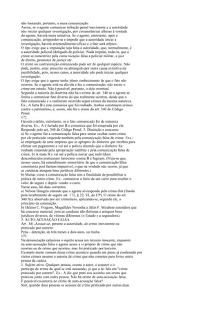não bastando, portanto, a mera comunicação.
Assim, se o agente comunicar infração penal inexistente e a autoridade
não iniciar qualquer investigação, por circunstâncias alheias à vontade
do agente, haverá mera tentativa. Se o agente, entretanto, após a
comunicação, arrepender-se e impedir que a autoridade inicie a
investigação, haverá arrependimento eficaz e o fato será atípico.
O tipo exige que a imputação seja feita à autoridade, que, normalmente, é
a autoridade policial (delegado de polícia). Nada impede, todavia, que o
crime se caracterize pela comu nicação falsa a policial militar, a juiz
de direito, promotor de justiça etc.
O crime ou contravenção comunicado pode ser de qualquer espécie. Não
pode, porém, estar prescrito ou abrangido por outra causa extintiva da
punibilidade, pois, nesses casos, a autoridade não pode iniciar qualquer
investigação.
O tipo exige que o agente tenha pleno conhecimento de que o fato não
ocorreu. Se o agente está na dúvida e faz a comunicação, não existe o
crime em estudo. Não é possível, portanto, o dolo eventual.
Segundo a maioria da doutrina não há o crime do art. 340 se o agente se
limita a comunicar fato diverso do que realmente ocorreu, desde que o
fato comunicado e o realmente ocorrido sejam crimes da mesma natureza.
Ex.: A furta B e este comunica que foi roubado. Ambos constituem crimes
contra o patrimônio, e, assim, não há o crime do art. 340 do Código
Penal.
172
Haverá o delito, entretanto, se o fato comunicado for de natureza
diversa. Ex.: A é furtada por B e comunica que foi estuprada por ele.
Responde pelo art. 340 do Código Penal. 5. Distinção e concurso
a) Se o agente faz a comunicação falsa para tentar ocultar outro crime
por ele praticado responde também pela comunicação falsa de crime. Exs.:
a) empregado de uma empresa que se apropria do dinheiro que recebeu para
efetuar um pagamento e vai até a polícia dizendo que o dinheiro foi
roubado responde pela apropriação indébita e pela comunicação falsa de
crime; b) A mata B e vai até a polícia narrar que indivíduos
desconhecidos praticaram latrocínio contra B e fugiram. (Veja-se que,
nesses casos, há entendimento minoritário de que a comunicação falsa
constituiria post factum impunível, o que na verdade não ocorre, já que
as condutas atingem bens jurídicos diferentes.)
b) Muitas vezes a comunicação falsa tem a finalidade de possibilitar a
prática de outro crime. Ex.: comunicar o furto de um carro para receber o
valor do seguro e depois vender o carro.
Nesse caso, há duas correntes:
a) Nélson Hungria entende que o agente só responde pelo crime-fim (fraude
para recebimento de seguro art. 171, § 22, VI, do CP). O crime do art.
340 fica absorvido por ser crimemeio, aplicando-se, segundo ele, o
princípio da consunção.
b) Heleno C. Fragoso, Magalhães Noronha e Júlio F. Mirabete entendem que
há concurso material, pois as condutas são distintas e atingem bens
jurídicos diversos, de vítimas diferentes (o Estado e a seguradora).
3. AUTO-ACUSAÇÃO FALSA
Art. 341-Acusar-se, perante a autoridade, de crime inexistente ou
praticado por outrem:
Pena - detenção, de três meses a dois anos, ou multa.
173
Na denunciação caluniosa o sujeito acusa um terceiro inocente, enquanto
na auto-acusação falsa o agente acusa a si próprio de crime que não
ocorreu ou de crime que ocorreu, mas foi praticado por terceiro.
Exemplo muito comum desse crime acontece quando um preso já condenado por
vários crimes assume a autoria de crime que não cometeu para livrar outra
pessoa da cadeia.
1. Sujeito ativo. Qualquer pessoa, exceto o autor, o coautor e o
partícipe do crime do qual se está acusando, já que a lei fala em "crime
praticado por outrem". Ex.: A diz que prati cou sozinho um crime que
praticou junto com outra pessoa. Não há crime de auto-acusação falsa.
É possível co-autoria no crime de auto-acusação falsa?
Sim, quando duas pessoas se acusam de crime praticado por outras duas

 