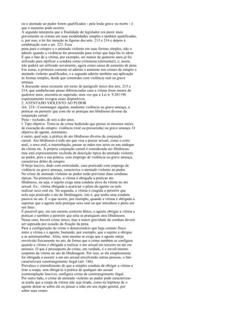 ou o atentado ao pudor forem qualificados - pela lesão grave ou morte - é
que o aumento pode ocorrer.
A segunda interpreta que a finalidade do legislador era punir mais
gravemente os crimes em suas modalidades simples e também qualificadas,
e, por isso, a lei fez menção às figuras dos arts. 213 e 214 e depois à
combinação com o art. 223. Essa
pena para o estupro e o atentado violento em suas formas simples, não o
admite quando a violência for presumida para evitar que haja bis in idem.
É que o fato de a vítima, por exemplo, ser menor de quatorze anos já foi
utilizado para tipificar a conduta como criminosa (elementar), e, assim,
não poderá ser utilizado novamente, agora como causa de aumento de pena.
Em suma, a primeira corrente só admite o aumento nos crimes de estupro e
atentado violento qualificados, e a segunda admite também sua aplicação
às formas simples, desde que cometidas com violência real ou grave
ameaça.
A discussão antes existente em torno do parágrafo único dos arts. 213 e
214, que estabeleciam penas diferenciadas caso a vítima fosse menor de
quatorze anos, encontra-se superada, uma vez que a Lei n. 9.281196
expressamente revogou esses dispositivos.
2. ATENTADO VIOLENTO AO PUDOR
Art. 214 - Constranger alguém, mediante violência ou grave ameaça, a
praticar ou permitir que com ele se pratique ato libidinoso diverso da
conjunção carnal:
Pena - reclusão, de seis a dez anos.
l. Tipo objetivo. Trata-se de crime hediondo que possui os mesmos meios
de execução do estupro: violência (real ou presumida) ou grave ameaça. O
objetivo do agente, entretanto,
é outro, qual seja, a prática de ato libidinoso diverso da conjunção
carnal. Ato libidinoso é todo ato que visa o prazer sexual, como o coito
anal, o sexo oral, a masturbação, passar as mãos nos seios ou nas nádegas
da vítima etc. A própria conjunção carnal é considerada ato libidinoso,
mas está expressamente excluída da descrição típica do atentado violento
ao pudor, pois a sua prática, com emprego de violência ou grave ameaça,
caracteriza delito de estupro.
O beijo lascivo, dado com eroticidade, caso praticado com emprego de
violência ou grave ameaça, caracteriza o atentado violento ao pudor.
No crime de atentado violento ao pudor estão previstas duas condutas
típicas. Na primeira delas, a vítima é obrigada a praticar ato
libidinoso, ou seja, o sujeito exige uma conduta ativa da vítima no ato
sexual. Ex.: vítima obrigada a acariciar o pênis do agente ou nele
realizar sexo oral etc. Na segunda, a vítima é coagida a permitir que
nela seja praticado o ato de libidinagem, isto é, que tenha uma conduta
passiva no ato. É o que ocorre, por exemplo, quando a vítima é obrigada a
suportar que o agente nela pratique sexo oral ou que introduza o pênis em
seu ânus.
É possível que, em um mesmo contexto fático, o agente obrigue a vítima a
praticar e também a permitir que nela se pratiquem atos libidinosos.
Nesse caso, haverá crime único, mas a maior gravidade da conduta deverá
ser sopesada por ocasião da fixação da pena.
Para a configuração do crime é desnecessário que haja contato físico
entre a vítima e o agente, bastando, por exemplo, que o sujeito a obrigue
a se automasturbar. Aliás, nem mesmo se exige que o agente esteja
envolvido fisicamente no ato, de forma que o crime também se configura
quando a vítima é obrigada a realizar o ato sexual em terceiro ou até em
animais. O que é pressuposto do crime, em verdade, é o envolvimento
corpóreo da vítima no ato de libidinagem. Por isso, se ela simplesmente
for obrigada a assistir a um ato sexual envolvendo outras pessoas, o fato
caracterizará constrangimento ilegal (art. 146).
Prevalece o entendimento de que a simples conduta de obrigar a vítima a
tirar a roupa, sem obrigá-la à prática de qualquer ato sexual
(contemplação lasciva), configura crime de constrangimento ilegal.
Por outro lado, o crime de atentado violento ao pudor pode caracterizarse ainda que a roupa da vítima não seja tirada, como na hipótese de o
agente deitar-se sobre ela ou passar a mão em seu órgão genital, por
sobre suas vestes.

 