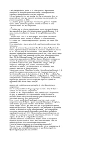e pela jurisprudência. Assim, só há crime quando o depoente tem
consciência da divergência entre a sua versão e o fato presenciado.
Pode haver falso testemunho sobre fato verdadeiro?
Pela teoria subjetiva, por nós adotada, sim. Ex.: a testemunha alega ter
presenciado um crime que realmente aconteceu, mas, na verdade, não
presenciou a prática do delito.
4) A mentira quanto a qualificação pessoal (nome, profissão etc.) não
tipifica o falso testemunho, podendo caracterizar o crime de falsa
identidade do art. 307 do Código Penal.
176
5) Também não há crime se o sujeito mente para evitar que se descubra
fato que pode levar à sua própria incriminação (segundo Damásio E. de
Jesus, ocorre, nessa hipótese, situação de inexigibilidade de conduta
diversa).
2. Sujeito ativo. Trata-se de crime próprio, pois só pode ser cometido
por testemunha, perito, tradutor ou intérprete. 1- Falso testemunho:
a) A vítima não é considerada testemunha e, portanto, não comete falso
testemunho.
b) As partes (autor e réu em ação cível, p. ex.) também não cometem falso
testemunho.
c) Antes de serem ouvidas, as testemunhas devem fazer, "sob palavra de
honra", a promessa de dizer a verdade. É o chamado compromisso, previsto
no art. 203 do Código de Processo Penal. Certas pessoas, porém, não
prestam o compromisso, conforme estabelecem os arts. 206 e 208 do Código
de Processo Penal. Essas pessoas são ouvidas como informantes do juízo.
O art. 208 do Código de Processo Penal prevê que não se deferirá o
compromisso a que alude o art. 203 aos doentes, deficientes mentais e aos
menores de quatorze anos, nem às pes soas a que se refere o art. 206
(ascendente ou descendente, afim em linha reta, cônjuge, ainda que
desquitado, irmão e pai, mãe, ou filho adotivo do acusado).
Discute-se, na doutrina e na jurisprudência, se o informante pode
responder por crime de falso testemunho:
Pode cometer o crime (Magalhães Noronha, Nélson Hungria e Damásio E. de
Jesus). Para essa corrente o compromisso não é elementar do crime. O
falso testemunho surge da desobediência do dever de dizer a verdade, "que
não deriva do compromisso". Ademais, o Código Penal de 1890 previa como
condição do falso testemunho a existência do "compromisso ou juramento",
requisito que, tendo sido retirado do tipo pelo legislador, quando da
reforma de 1940, deixou clara a intenção
177
deste em não condicionar a caracterização do crime à existência do
compromisso.
Não pode (Heleno Cláudio Fragoso) porque não tem o dever de dizer a
verdade, pois não presta o compromisso.
d) O art. 207 do Código de Processo Penal estabelece que "são proibidas
de depor as pessoas que, em razão de função, ministério, ofício ou
profissão, devam guardar segredo, salvo se, deso brigadas pela parte
interessada, quiserem dar o seu testemunho".
Essas pessoas, quando desobrigadas pela parte interessada, prestam
compromisso antes de depor, e quanto a elas não há qualquer divergência,
sendo pacífico que podem cometer o crime de falso testemunho.
Nélson Hungria ressalva, por outro lado, que "se qualquer dessas pessoas,
embora não desobrigada, deixar-se perquirir, mas deturpando ou negando a
verdade, ou deixando de revelar tudo quanto sabe", não cometerá falso
testemunho mas, dependendo da situação, responderá por violação de
segredo profissional (art. 154). Não comete falso testemunho porque, em
verdade, não poderia estar prestando o depoimento, em razão da vedação
expressa do art. 207 do Código de Processo Penal.
e) O falso testemunho é crime de mão própria. Assim, se duas pessoas
mentirem em uma audiência, haverá dois crimes autônomos (cada um
responderá por um falso testemunho) e não co-autoria.
É possível concurso de agentes no crime de falso testemunho?
Como já vimos, na modalidade de co-autoria não, pois se trata de crime de
mão própria, que nunca admite co-autoria, já que são incompatíveis.
Quanto à participação, há duas correntes:

 