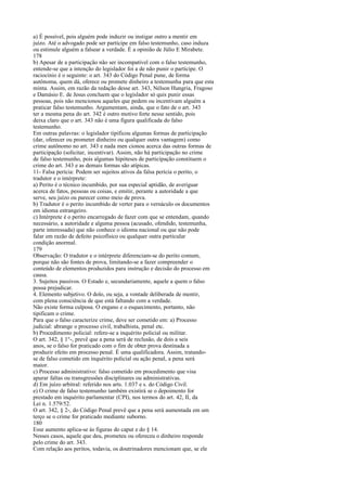 a) É possível, pois alguém pode induzir ou instigar outro a mentir em
juízo. Até o advogado pode ser partícipe em falso testemunho, caso induza
ou estimule alguém a falsear a verdade. É a opinião de Júlio E Mirabete.
178
b) Apesar de a participação não ser incompatível com o falso testemunho,
entende-se que a intenção do legislador foi a de não punir o partícipe. O
raciocínio é o seguinte: o art. 343 do Código Penal pune, de forma
autônoma, quem dá, oferece ou promete dinheiro a testemunha para que esta
minta. Assim, em razão da redação desse art. 343, Nélson Hungria, Fragoso
e Damásio E. de Jesus concluem que o legislador só quis punir essas
pessoas, pois não mencionou aqueles que pedem ou incentivam alguém a
praticar falso testemunho. Argumentam, ainda, que o fato de o art. 343
ter a mesma pena do art. 342 é outro motivo forte nesse sentido, pois
deixa claro que o art. 343 não é uma figura qualificada do falso
testemunho.
Em outras palavras: o legislador tipificou algumas formas de participação
(dar, oferecer ou prometer dinheiro ou qualquer outra vantagem) como
crime autônomo no art. 343 e nada men cionou acerca das outras formas de
participação (solicitar, incentivar). Assim, não há participação no crime
de falso testemunho, pois algumas hipóteses de participação constituem o
crime do art. 343 e as demais formas são atípicas.
11- Falsa perícia: Podem ser sujeitos ativos da falsa perícia o perito, o
tradutor e o intérprete:
a) Perito é o técnico incumbido, por sua especial aptidão, de averiguar
acerca de fatos, pessoas ou coisas, e emitir, perante a autoridade a que
serve, seu juízo ou parecer como meio de prova.
b) Tradutor é o perito incumbido de verter para o vernáculo os documentos
em idioma estrangeiro.
c) Intérprete é o perito encarregado de fazer com que se entendam, quando
necessário, a autoridade e alguma pessoa (acusado, ofendido, testemunha,
parte interessada) que não conhece o idioma nacional ou que não pode
falar em razão de defeito psicofísico ou qualquer outra particular
condição anormal.
179
Observação: O tradutor e o intérprete diferenciam-se do perito comum,
porque não são fontes de prova, limitando-se a fazer compreender o
conteúdo de elementos produzidos para instrução e decisão do processo em
causa.
3. Sujeitos passivos. O Estado e, secundariamente, aquele a quem o falso
possa prejudicar.
4. Elemento subjetivo. O dolo, ou seja, a vontade deliberada de mentir,
com plena consciência de que está faltando com a verdade.
Não existe forma culposa. O engano e o esquecimento, portanto, não
tipificam o crime.
Para que o falso caracterize crime, deve ser cometido em: a) Processo
judicial: abrange o processo civil, trabalhista, penal etc.
b) Procedimento policial: refere-se a inquérito policial ou militar.
O art. 342, § 1°-, prevê que a pena será de reclusão, de dois a seis
anos, se o falso for praticado com o fim de obter prova destinada a
produzir efeito em processo penal. É uma qualificadora. Assim, tratandose de falso cometido em inquérito policial ou ação penal, a pena será
maior.
c) Processo administrativo: falso cometido em procedimento que visa
apurar faltas ou transgressões disciplinares ou administrativas.
d) Em juízo arbitral: referido nos arts. 1.037 e s. do Código Civil.
e) O crime de falso testemunho também existirá se o depoimento for
prestado em inquérito parlamentar (CPI), nos termos do art. 42, II, da
Lei n. 1.579/52.
O art. 342, § 2-, do Código Penal prevê que a pena será aumentada em um
terço se o crime for praticado mediante suborno.
180
Esse aumento aplica-se às figuras do caput e do § 14.
Nesses casos, aquele que deu, prometeu ou ofereceu o dinheiro responde
pelo crime do art. 343.
Com relação aos peritos, todavia, os doutrinadores mencionam que, se ele

 