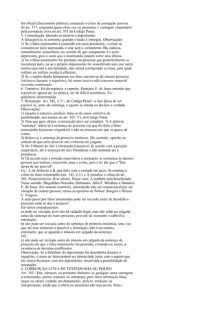 for oficial (funcionário público), cometerá o crime de corrupção passiva
do art. 317, enquanto quem ofere ceu ou prometeu a vantagem responderá
pela corrupção ativa do art. 333 do Código Penal.
5. Consumação. Quando se encerra o depoimento.
A falsa perícia se consuma quando o laudo é entregue. Observações:
1) Se o falso testemunho é cometido em carta precatória, o crime se
consuma no juízo deprecado, e este será o competente. Há, todavia,
entendimento minoritário, no sentido de que competente é o juízo
deprecante, pois é neste que o testemunho poderá surtir seus efeitos.
2) Se o falso testemunho for prestado em processo que posteriormente se
reconheça nulo, ou se o próprio depoimento for considerado nulo por outro
motivo que não a sua falsidade, não estará configurado o crime, pois quod
nullum est nullum producit effectum.
3) Se o sujeito depõe falsamente em fases sucessivas do mesmo processo
(inclusive durante o inquérito), há crime único e não concurso material
ou crime continuado.
6. Tentativa. Há divergência a respeito. Damásio E. de Jesus entende que
é possível, apesar de, na prática, ser de difícil ocorrência. Ex.:
audiência interrompida.
7. Retratação. Art. 342, § 3°-, do Código Penal - o fato deixa de ser
punível se, antes da sentença, o agente se retrata ou declara a verdade.
Observações:
1) Quanto à natureza jurídica, trata-se de causa extintiva da
punibilidade, nos termos do art. 107, VI, do Código Penal.
2) Para que gere efeitos, a retratação deve ser completa. 3) A palavra
"sentença" refere-se à sentença do processo em que foi feito o falso
testemunho (processo originário) e não ao processo em que se apura tal
crime.
4) Refere-se à sentença de primeira instância. Há, contudo, opinião no
sentido de que seria possível até o trânsito em julgado.
5) No Tribunal do Júri a retratação é possível, de acordo com a posição
majoritária, até a sentença do Juiz Presidente e não somente até a
pronúncia.
6) De acordo com a posição majoritária a retratação se comunica às demais
pessoas que tenham concorrido para o crime, pois a lei diz que o "fato
deixa de ser punível".
Ex.: A dá dinheiro a B, que falta com a verdade em juízo. B cometeu o
crime de falso testemunho (art. 342, § 2-) e A cometeu o crime do art.
343. Posteriormente, B se retrata. Nesse caso, A também será beneficiado.
Nesse sentido: Magalhães Noronha, Delmanto, Júlio F. Mirabete e Damásio
E. de Jesus. Em sentido contrário, entendendo não ser comunicável por ser
situação de caráter pessoal, temos as opiniões de Nélson Hungria e Heleno
C. Fragoso.
A ação penal por falso testemunho pode ser iniciada antes de decidido o
processo onde se deu o perjúrio?
Há vários entendimentos:
a) pode ser iniciada, pois não há vedação legal, mas não pode ser julgada
antes da sentença do outro processo, pois até tal momento é cabível a
retratação;
b) não pode ser iniciada antes da sentença de primeira instância, uma vez
que até esse momento é possível a retratação; não é necessário,
entretanto, que se aguarde o trânsito em julgado da sentença;
182
c) não pode ser iniciada antes do trânsito em julgado da sentença do
processo em que o falso testemunho foi prestado, evitando-se, assim, a
existência de decisões conflitantes.
Observação: Se a falsidade do depoimento for descoberta durante o
inquérito, o autor do falso poderá ser denunciado junto com o sujeito que
ele visava favorecer com seu depoimento, ressalvada a possibilidade de
retratação.
5. CORRUPÇÃO ATIVA DE TESTEMUNHA OU PERITO
Art. 343 - Dar, oferecer, ou prometer dinheiro ou qualquer outra vantagem
a testemunha, perito, tradutor ou intérprete, para fazer afirmação falsa,
negar ou calara verdade em depoimento, perícia, tradução ou
interpretação, ainda que a oferta ou promessa não seja aceita: Pena -

 