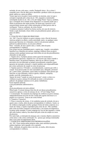 reclusão, de um a três anos, e multa. Parágrafo único - Se o crime é
cometido com o fim de obter prova destinada a produzir efeito em processo
penal, aplica-se a pena em dobro.
Temos aqui nova exceção à teoria unitária ou monista, uma vez que o
corruptor responde pelo crime do art. 343, enquanto a testemunha
corrompida incide no art. 342, § 24, do Código Penal. Veja-se, também,
que a corrupção ativa tratada nesse dispositivo se consuma ainda que a
oferta ou promessa não sejam aceitas, de forma que é possível a sua
caracterização mesmo que o falso testemunho ou falsa perícia não se
verifiquem. Trata-se, portanto, de crime formal.
A tentativa somente é cabível na forma escrita, em caso de extravio.
Sendo a ação destinada a fazer efeito em procedimento penal, aplica-se a
pena em dobro.
183
6. COAÇÃO NO CURSO DO PROCESSO
Art. 344 - Usar de violência ou grave ameaça, com o fim de favorecer
interesse próprio ou alheio, contra autoridade, parte, ou qualquer outra
pessoa que funciona ou é chamada a intervir em processo judicial,
policial ou administrativo, ou em juízo arbitral:
Pena - reclusão, de um a quatro anos, e multa, além da pena
correspondente à violência.
Esse artigo tem por finalidade punir o sujeito que, visando o seu próprio
benefício ou o benefício de outrem, emprega violência física ou grave
ameaça contra qualquer pessoa que intervenha em um dos procedimentos
elencados no tipo penal.
1. Sujeito ativo. A própria pessoa contra quem foi instaurado o
procedimento (processo, inquérito etc.) ou terceiro que esteja visando o
benefício deste. Na primeira hipótese, além de ser cabível a prisão
preventiva do réu/indiciado no próprio procedimento originário (para
garantia da instrução criminal), o sujeito também será responsabilizado
por crime autônomo de coação no curso do processo.
2. Sujeitos passivos. O Estado e, secundariamente, a pessoa que sofre a
coação. Essa pessoa pode ser uma autoridade (juiz, delegado, promotor
etc.), parte (autor, querelante, quere lado) ou qualquer outra pessoa que
funcione ou seja chamada a intervir (perito, tradutor, intérprete,
jurado, escrivão, testemunha etc.).
Apesar do nome "coação no curso do processo", existe o crime se a
violência ou grave ameaça for utilizada no curso: a) de processo
judicial: de qualquer natureza (civil, penal, trabalhista);
b) de inquérito policial;
c) de procedimento administrativo;
184
d) de procedimento em juízo arbitral.
Observação: Eventual ameaça feita fora de um desses procedimentos
caracteriza apenas o crime de ameaça do art. 147 do Código Penal.
3. Consumação. No momento do emprego da violência ou grave ameaça,
independentemente do êxito do fim visado pelo agente (favorecer a si
próprio ou a terceiro). Trata-se de crime formal.
4. Tentativa. É possível.
5. Pena e concurso de crimes. A lei estabelece pena de reclusão, de um a
quatro anos e multa, além da pena correspondente à violência. Assim, se
da violência empregada resultar qualquer forma de lesões corporais ou a
morte da vítima, o sujeito responderá pelo crime do art. 344 e também
pelo crime de lesões corporais ou homicídio e, nos termos do dispositivo,
as penas serão somadas. O mero emprego de vias de fato (quando a vítima
não sofre lesões), todavia, fica absorvido pelo crime de coação no curso
do processo.
Por outro lado, a reiteração de ameaças com o mesmo objetivo caracteriza
crime único e não crime continuado. Ex.: pessoa que ameaça testemunha
duas vezes antes do depoimento desta.
7. EXERCÍCIO ARBITRÁRIO DAS PRÓPRIAS RAZÕES
Art. 345 - Fazer justiça pelas próprias mãos, para satisfazer pretensão,
embora legítima, salvo quando a lei o permite:
Pena - detenção, de quinze dias a um mês, ou multa, além da pena
correspondente à violência.

 