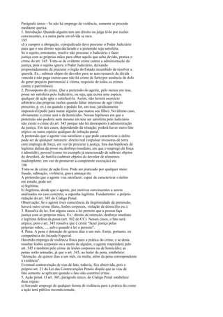 Parágrafo único - Se não há emprego de violência, somente se procede
mediante queixa.
1. Introdução. Quando alguém tem um direito ou julga tê-lo por razões
convincentes, e a outra parte envolvida se recu
185
sã a cumprir a obrigação, o prejudicado deve procurar o Poder Judiciário
para que o seu direito seja declarado e a pretensão seja satisfeita.
Se o sujeito, entretanto, resolve não procurar o Judiciário e fazer
justiça com as próprias mãos para obter aquilo que acha devido, pratica o
crime do art. 345. Trata-se de evidente crime contra a administração da
justiça, pois o sujeito ignora o Poder Judiciário, deixando
propositadamente de procurar o órgão do Estado incumbido de resolver a
querela. Ex.: subtrair objeto do devedor para se auto-ressarcir de dívida
vencida e não paga (nesse caso não há crime de furto por ausência de dolo
de gerar prejuízo patrimonial à vítima, requisito de todos os crimes
contra o patrimônio).
2. Pressuposto do crime. Que a pretensão do agente, pelo menos em tese,
possa ser satisfeita pelo Judiciário, ou seja, que exista uma espécie
qualquer de ação apta a satisfazê-la. Assim, não haverá exercício
arbitrário das próprias razões quando faltar interesse de agir (título
prescrito, p. ex.) ou quando o pedido for, em tese, juridicamente
impossível (pedir para matar alguém que matou seu filho). No último caso,
obviamente o crime será o de homicídio. Nessas hipóteses em que a
pretensão não poderia nem mesmo em tese ser satisfeita pelo Judiciário
não existe o crime do art. 345 porque não há desrespeito à administração
da justiça. Em tais casos, dependendo da situação, poderá haver mero fato
atípico ou outra espécie qualquer de infração penal.
A pretensão que o agente visa satisfazer e que pode caracterizar o delito
pode ser de qualquer natureza: direito real (expulsar invasores de terra
com emprego de força, em vez de procurar a justiça, fora das hipóteses de
legítima defesa da posse ou desforço imediato, em que o emprego da força
é admitido), pessoal (como no exemplo já mencionado de subtrair objetos
do devedor), de família (subtrair objetos do devedor de alimentos
inadimplente, em vez de promover a competente execução) etc.
186
Trata-se de crime de ação livre. Pode ser praticado por qualquer meio:
fraude, subtração, violência, grave ameaça etc.
A pretensão que o agente visa satisfazer, capaz de caracterizar o delito
em estudo, pode ser:
a) legítima;
b) ilegítima, desde que o agente, por motivos convincentes a serem
analisados no caso concreto, a suponha legítima. Fundamento: a própria
redação do art. 345 do Código Penal.
Observação: Se o agente tiver consciência da ilegitimidade da pretensão,
haverá outro crime (furto, lesões corporais, violação de domicílio etc.).
3. Ressalva da lei. Em alguns casos a lei permite que a pessoa faça
justiça com as próprias mãos. Ex.: direito de retenção, desforço imediato
e legítima defesa da posse (art. 502 do CC). Nesses casos, o fato será
atípico, pois o art. 345 ressalva que é crime "fazer justiça pelas
próprias mãos, ..., salvo quando a lei o permite".
4. Pena. A pena é detenção de quinze dias a um mês. Entra, portanto, na
competência do Juizado Especial.
Havendo emprego de violência física para a prática do crime, e se desta
resultar lesões corporais ou a morte de alguém, o agente responderá pelo
art. 345 e também pelo crime de lesões corporais ou de homicídio; as
penas serão somadas, já que o art. 345, ao tratar da pena, estabelece:
"detenção, de quinze dias a um mês, ou multa, além da pena correspondente
à violência".
Eventual contravenção de vias de fato, todavia, fica absorvida, pois o
próprio art. 21 da Lei das Contravenções Penais dispõe que as vias de
fato somente se aplicam quando o fato não constitui crime.
5. Ação penal. O art. 345, parágrafo único, do Código Penal estabelece
duas regras:
a) havendo emprego de qualquer forma de violência para a prática do crime
a ação será pública incondicionada;

 