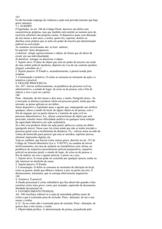 187
b) não havendo emprego de violência a ação será privada (mesmo que haja
grave ameaça).
7.1. SUBTIPO
O legislador, no art. 346 do Código Penal, descreve um delito com
características próprias, mas que também está contido no nomem juris do
exercício arbitrário das próprias razões. O dispositivo pune com detenção
de seis meses a dois anos, e multa, quem tira, suprime, destrói ou
danifica coisa própria que se acha em poder de terceiro por determinação
judicial ou convenção.
As condutas incriminadas são: a) tirar: subtrair;
b) suprimir: fazer desaparecer;
c) destruir: atingir agressivamente o objeto, de forma que ele deixe de
existir em sua individualidade;
d) danificar: estragar ou deteriorar o objeto.
1. Sujeito ativo. O dono do objeto que está em poder de terceiro em razão
de uma ordem judicial (penhora, depósito etc.) ou de um contrato (penhor,
aluguel, comodato etc.).
2. Sujeito passivo. O Estado e, secundariamente, a pessoa lesada pela
conduta.
3. Consumação e tentativa. O crime se consuma no momento da ação e a
tentativa é possível.
8. FRAUDE PROCESSUAL
Art. 347 - Inovar artificiosamente, na pendência de processo civil ou
administrativo, o estado de lugar, de coisa ou de pessoa, com o fim de
induzir a erro o juiz ou o perito:
188
Pena - detenção, de três meses a dois anos, e multa. Parágrafo único - Se
a inovação se destina a produzir efeito em processo penal, ainda que não
iniciado, as penas aplicam-se em dobro.
Nesse dispositivo o legislador pune o agente que, empregando um artifício
qualquer, altera o estado do local, de algum objeto ou de pessoa, com o
fim de enganar juiz ou perito duran te o tramitar de ação civil ou
processo administrativo. Ex.: alterar características de objeto que será
periciado, simular maior dificuldade auditiva ou qualquer outra redução
da capacidade laborativa em ação acidentária.
Se o fato visa produzir efeito em ação penal, aplica-se a pena em dobro
(parágrafo único). Nesse caso, há crime ainda que não se tenha iniciado o
processo penal com o recebimento da denúncia. Ex.: colocar arma na mão da
vítima de homicídio para parecer que esta se suicidou, suprimir provas,
eliminar impressões digitais etc.
Veja-se, também, que haverá crime menos grave, descrito no art. 312 do
Código de Trânsito Brasileiro (Lei n. 9.503/97), na conduta de inovar
artificiosamente, em caso de acidente au tomobilístico com vítima, na
pendência do respectivo procedimento policial preparatório, inquérito
policial ou processo penal, o estado do lugar, de coisa ou de pessoa, a
fim de induzir em erro o agente policial, o perito ou o juiz.
1. Sujeito ativo. O crime pode ser cometido por qualquer pessoa, tenha ou
não interesse no desfecho da causa.
2. Sujeito passivo. O Estado.
3. Consumação. O delito se consuma no momento da alteração do local,
coisa ou pessoa, desde que idônea a induzir o juiz ou perito em erro. É
desnecessário, entretanto, que se consiga efetivamente enganá-los.
189
4. Tentativa. É possível.
A fraude processual é crime subsidiário que fica absorvido quando o fato
constitui crime mais grave, como, por exemplo, supressão de documento,
falsidade documental etc.
9. FAVORECIMENTO PESSOAL
Art. 348-Auxiliara subtrair-se à ação de autoridade pública autor de
crime a que é cominada pena de reclusão: Pena - detenção, de um a seis
meses, e multa.
§ 12 - Se ao crime não é cominada pena de reclusão: Pena - detenção, de
quinze dias a três meses, e multa.
1. Objetividade jurídica. A administração da justiça, prejudicada pelo

 