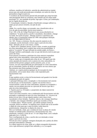 militares, membros do Judiciário, autorida des administrativas (ajudar
pessoa que está sendo procurada para extradição, em razão de crime de
permanência ilegal no país) etc.
A existência do favorecimento pessoal não pressupõe que esteja havendo
uma perseguição direta ao criminoso, mas somente que ele esteja sendo
procurado. Ex.: por mandado de prisão; logo após o crime; por condenação;
por ter fugido da prisão etc.
5. Consumação e tentativa. Quando o beneficiado consegue subtrair-se,
ainda que por poucos instantes, da ação da auto
192
ridade. Se o auxílio chega a ser prestado, mas o beneficiário não se
livra da ação da autoridade, haverá mera tentativa.
O art. 348, § 2Q, do Código Penal prevê uma escusa absolutória ao
estabelecer: "se quem presta o auxílio é ascendente, descendente, cônjuge
ou irmão, fica isento de pena". Abrange inclusive o parentesco por
adoção, pois a Constituição Federal de 1988 veda qualquer distinção.
10. FAVORECIMENTO REAL
Art. 349 - Prestar a criminoso, fora dos casos de coautoria ou de
receptação, auxilio destinado a tornar seguro o proveito do crime:
Pena - detenção, de um a seis meses, e multa.
1. Sujeito ativo. Qualquer pessoa, exceto o autor, co-autor ou partícipe
do crime antecedente, pois o próprio tipo exclui essa possibilidade. A
palavra "co-autoria" foi aqui utilizada em sentido amplo, de forma a
abranger também a participação, uma vez que não haveria motivos para que
assim não fosse.
Essas pessoas (co-autores e partícipes do crime anterior) respondem
apenas pelo crime antecedente e nunca pelo favorecimento real.
Veja-se, ainda, que só responde pelo crime do art. 349 aquele que não
estava ajustado previamente com os autores do crime antecedente, no
sentido de lhes prestar qualquer auxílio posterior, pois, se isso
ocorreu, ele será responsabilizado por participação no crime antecedente
por ter estimulado a prática do delito ao assegurar aos seus autores que
lhes prestaria uma forma qualquer de ajuda.
Ademais, se o sujeito praticou qualquer ato de execução do crime
antecedente, será co-autor desse crime e não responderá pelo
favorecimento real.
193
O tipo também exclui o crime de favorecimento real quando tiver havido
receptação por parte do agente.
A principal diferença entre a receptação e o favorecimento real consiste
no fato de que, no favorecimento, o agente visa auxiliar única e
exclusivamente o autor do crime antecedente, enquanto na receptação o
sujeito visa seu próprio proveito ou o proveito de terceiro (que não o
autor do crime antecedente).
2. Sujeitos passivos. O Estado e o proprietário do objeto material do
crime antecedente.
Trata-se de crime acessório, mas a condenação pelo favorecimento real não
pressupõe a condenação do autor do crime antecedente. Ex.: há prova da
prática de um furto e de que alguém ajudou o autor desse crime,
escondendo os bens furtados. A polícia, todavia, não consegue identificar
o furtador, mas consegue identificar aquele que escondeu os bens.
3. Conduta típica. "Prestar auxílio", que admite qualquer forma de
execução, direta ou indireta. As hipóteses mais comuns são as de esconder
o objeto do crime para que o autor do delito venha buscá-lo
posteriormente, transportar os objetos do crime etc.
Deve ser lembrado, ainda, que a conduta de trocar as placas de veículo
furtado ou roubado podia caracterizar o favorecimento real, mas,
atualmente, constitui o crime do art. 311 do Código Penal, com a redação
dada pela Lei n. 9.426/96.
Para a configuração do crime, o auxílio deve ser destinado a tornar
seguro o proveito do crime.
Proveito do crime é qualquer vantagem alcançada com a prática do delito
principal (antecedente) e abrange:
a) o objeto material do crime: pode ser o objeto conseguido diretamente
com a ação delituosa (o próprio bem subtraído, p. ex.) ou aquele

 
