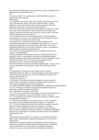 proveniente de modificação ou alte ração (barra de ouro conseguida com o
derretimento de peças furtadas etc.);
194
b) o preço do crime. Ex.: guardar para o homicida dinheiro que este
recebeu para matar alguém.
Observações:
1) A expressão "proveito do crime" não abrange o instrumento do crime
(arma utilizada para roubar, chave falsa usada para abrir o veículo
furtado etc), já que proveito do crime é apenas aquilo que advém da
prática do crime e não o meio utilizado para praticá-lo.
2) O crime antecedente não precisa necessariamente ser previsto no título
dos crimes contra o património. Assim, é possível, por exemplo, que
alguém cometa favorecimento real ao auxiliar a tornar seguro o proveito
de crime de peculato, de concussão etc.
3) Se a infração anterior for contravenção penal o auxílio destinado a
tornar seguro o seu proveito não caracterizará favorecimento real, pois o
art. 349 somente se refere a proveito de crime.
4) Apesar de rara, é possível a existência de favorecimento real
consumado mesmo que o crime antecedente seja tentado. Ex.: A recebe
dinheiro para matar B. A atira contra B, que não morre. O crime de
homicídio qualificado ficou na esfera da tentativa, mas C, que guardou o
dinheiro para B, cometeu favorecimento real.
E se o autor do crime antecedente for menor de idade ou se já estiver
extinta a sua punibilidade?
Continua havendo o favorecimento real, pois o objeto não deixa de ser
produto de crime. A menoridade e a extinção da punibilidade apenas
impedem a aplicação de sanção penal ao autor do crime antecedente, mas o
fato não deixa de ser crime. 5) A lei não prevê qualquer escusa
absolutória como no caso do favorecimento pessoal.
6) O favorecimento real pode ser cometido mediante paga, ou seja, o autor
do crime antecedente remunerando o agente pelo auxílio que este lhe
presta.
195
4. Consumação. No instante em que o agente presta o auxílio,
independentemente de saber se o agente conseguiu ou não tornar seguro o
proveito do crime anterior. Trata-se de crime formal, de acordo com a
própria redação do art. 349.
5. Tentativa. É possível.
6. Distinção. No favorecimento pessoal o agente visa tornar seguro o
autor do crime antecedente, enquanto no favorecimento real ele visa a
tornar seguro o próprio proveito do crime anterior.
11. FUGA DE PESSOA PRESA OU SUBMETIDA A MEDIDA DE SEGURANÇA
Art. 351 - Promover ou facilitar a fuga de pessoa legalmente presa ou
submetida a medida de segurança detentiva:
Pena - detenção, de seis meses a dois anos.
§ 12 - Se o crime é praticado a mão armada, ou por mais de uma pessoa, ou
mediante arrombamento, a pena é de reclusão, de dois a seis anos.
§ 2° - Se há emprego de violência contra pessoa, aplica-se também a pena
correspondente à violência.
§ 3°-A pena é de reclusão, de um a quatro anos, se o crime é praticado
por pessoa sob cuja custódia ou guarda está o preso ou o internado.
§ 4° - No caso de culpa do funcionário incumbido da custódia ou guarda,
aplica-se a pena de detenção, de três meses a um ano, ou multa.
Descreve a lei as condutas de promover ou facilitar a fuga de pessoa
presa ou sujeita a medida de segurança detentiva. Na primeira modalidade
(promover), o agente provoca, orquestra, dá causa à fuga. Nessa hipótese
é desnecessária ciên
196
cia prévia por parte do detento. Ao contrário, na modalidade "facilitar a
fuga" exige-se colaboração, cooperação de alguém para a iniciativa de
fuga do preso.
Pessoa presa é aquela que perdeu sua liberdade em razão de prisão em
flagrante ou em razão de ordem judicial (prisão preventiva, temporária,
civil, administrativa etc.). Pessoa sujei ta a medida de segurança
detentiva é a que se encontra internada em hospital de custódia ou

 