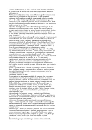 i u"u u *.viui*uiu*uv uv `ii` uuv * "ocuiv ai` u viu ma tenha consciência
do caráter sexual do ato. Por isso crianças e doentes mentais podem ser
sujeito passivo.
Por fim, como o tipo penal exige um ato libidinoso, podese concluir que a
simples utilização de palavras não caracteriza o crime, podendo,
entretanto, tipificar a contravenção de importunação ofensiva ao pudor
(art. 61 da Lei das Contravenções Penais). É importante notar que essa
contravenção pode também ser praticada através de atos libidinosos, desde
que não ocorra emprego de violência ou grave ameaça. Ex.: em um coletivo
lotado, encostar-se na vítima.
2. Sujeitos ativo e passivo. Como a descrição exige a realização de ato
libidinoso diverso da conjunção carnal, pode-se concluir que o sujeito
ativo e o sujeito passivo podem ser tanto o homem como a mulher. Assim, o
delito pode ser cometido contra pessoas do mesmo ou do sexo oposto.
Se uma mulher constrange um homem à prática de conjunção carnal, qual
crime ela pratica?
Conforme já mencionado, a mulher pode praticar atentado violento ao pudor
contra o homem, mas desde que realize com ele ato libidinoso diverso da
conjunção carnal. Assim, com a prá tica da própria conjunção, fica
afastada a possibilidade de aplicação do art. 214 do Código Penal. Não se
pode cogitar, também, da prática de estupro, cujo tipo penal exige que o
sujeito passivo seja mulher ("constranger mulher à conjunção carnal...").
Dessa forma, a única solução é no sentido de ser a mulher
responsabilizada por crime de constrangimento ilegal (art. 146 do CP),
cuja pena é de detenção de três meses a um ano, ou seja, muito menor que
a pena dos crimes sexuais. Entretanto, se ela simplesmente convence um
menor de treze anos a ter com ela conjunção carnal, o fato é atípico,
porque não existe crime de constrangimento ilegal com violência presumida
(as hipóteses de presunção de violência do art. 224 aplicam-se
exclusivamente aos crimes contra os costumes, que, pelas razões já
expostas, não se amoldam ao caso em análise). Por mais injusto
que pareça, se o menor tivesse praticado qualquer outro ato libidinoso
com a mulher, teria ela cometido atentado violento ao pudor com violência
presumida.
Quanto à questão de poder o marido responder por atentado violento ao
pudor contra sua esposa, a resposta deve ser afirmativa, uma vez que ela
não está obrigada a realizar toda e qualquer espécie de ato sexual ao
livre-arbítrio do marido.
3. Elemento subjetivo. O dolo.
Diverge a doutrina acerca da necessidade de o agente visar com o ato a
satisfação de sua lascívia, de seu apetite sexual. Damásio E. de Jesus,
Magalhães Noronha e Júlio F. Mirabete entendem que a lei não exige esse
requisito, bastando a intenção de praticar o ato e a consciência de sua
libidinosidade. Para esses autores, portanto, não é necessário que o
agente queira satisfazer seus instintos sexuais, e, assim, mesmo que o
ato tenha sido praticado por vingança ou para envergonhar a vítima,
constituirá crime de atentado violento ao pudor. Nélson Hungria, por sua
vez, entende que, não havendo intenção lasciva, o crime é o de
constrangimento ilegal.
4. Consumação. No momento em que é praticado o ato libidinoso.
5. Tentativa. É possível, desde que fique demonstrado que o agente queria
praticar um ato sexual diverso da conjunção carnal e não obteve êxito por
circunstâncias alheias à sua vontade.
6. Concurso. Se o agente, além da prática de outros atos libidinosos,
estupra a vítima, responde pelo estupro e por atentado violento ao pudor
em concurso material. Não se pode co gitar de continuação delitiva, uma
vez que os crimes não são da mesma espécie, pois estão descritos em tipos
penais diversos.
Parece-nos que a orientação correta é a primeira, uma vez que o atentado
violento ao pudor é crime contra a liberdade sexual da vítima, e, sob o
prisma desta, pouco importa que o ato sexual tenha tido como origem
intenção lasciva ou qualquer outra por parte do agente. Assim, basta que
o ato seja de caráter sexual e que tenha sido imposto à vítima.
L!
Há, entretanto, posição minoritária que admite o crime continuado,

 