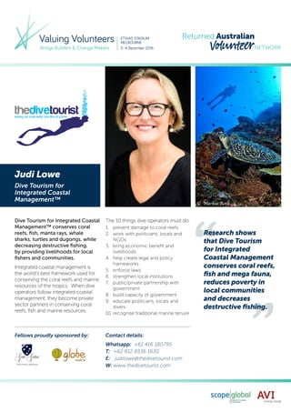Judi Lowe
Dive Tourism for
Integrated Coastal
Management™
Dive Tourism for Integrated Coastal
Management™ conserves coral
reefs, fish, manta rays, whale
sharks, turtles and dugongs, while
decreasing destructive fishing,
by providing livelihoods for local
fishers and communities.
Integrated coastal management is
the world’s best framework used for
conserving the coral reefs and marine
resources of the tropics. When dive
operators follow integrated coastal
management, they become private
sector partners in conserving coral
reefs, fish and marine resources.
The 10 things dive operators must do:
1.	 prevent damage to coral reefs
2.	 work with politicians, locals and
NGOs
3.	 bring economic benefit and
livelihoods
4.	 help create legal and policy
frameworks
5.	 enforce laws
6.	 strengthen local institutions
7.	 public/private partnership with
government
8.	 build capacity of government
9.	 educate politicians, locals and
divers
10.	recognise traditional marine tenure
Whatsapp: +61 416 180795
T:	 +62 812 8536 1630
E:	 judilowe@thedivetourist.com
W:	www.thedivetourist.com
Contact details:Fellows proudly sponsored by:
Research shows
that Dive Tourism
for Integrated
Coastal Management
conserves coral reefs,
fish and mega fauna,
reduces poverty in
local communities
and decreases
destructive fishing.
 