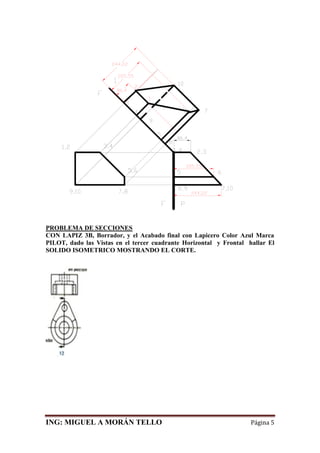 ING: MIGUEL A MORÁN TELLO Página 5
PROBLEMA DE SECCIONES
CON LAPIZ 3B, Borrador, y el Acabado final con Lapicero Color Azul Marca
PILOT, dado las Vistas en el tercer cuadrante Horizontal y Frontal hallar El
SOLIDO ISOMETRICO MOSTRANDO EL CORTE.
 
