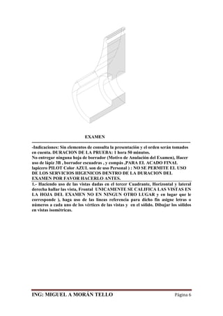ING: MIGUEL A MORÁN TELLO Página 6
EXAMEN
----------------------------------------------------------------------------------------------------------
-Indicaciones: Sin elementos de consulta la presentación y el orden serán tomados
en cuenta. DURACION DE LA PRUEBA: 1 hora 50 minutos.
No entregar ninguna hoja de borrador (Motivo de Anulación del Examen), Hacer
uso de lápiz 3B , borrador escuadras , y compás ,PARA EL ACADO FINAL
lapicero PILOT Color AZUL son de uso Personal ) : NO SE PERMITE EL USO
DE LOS SERVICIOS HIGENICOS DENTRO DE LA DURACION DEL
EXAMEN POR FAVOR HACERLO ANTES.
1.- Haciendo uso de las vistas dadas en el tercer Cuadrante, Horizontal y lateral
derecha hallar las vista, Frontal UNICAMENTE SE CALIFICA LAS VISTAS EN
LA HOJA DEL EXAMEN NO EN NINGUN OTRO LUGAR y en lugar que le
corresponde ), haga uso de las líneas referencia para dicho fin asigne letras o
números a cada uno de los vértices de las vistas y en el sólido. Dibujar los sólidos
en vistas isométricas.
 