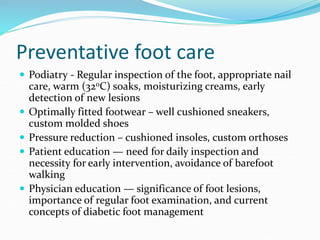 Preventative foot care
 Podiatry - Regular inspection of the foot, appropriate nail
care, warm (32oC) soaks, moisturizing creams, early
detection of new lesions
 Optimally fitted footwear – well cushioned sneakers,
custom molded shoes
 Pressure reduction – cushioned insoles, custom orthoses
 Patient education — need for daily inspection and
necessity for early intervention, avoidance of barefoot
walking
 Physician education — significance of foot lesions,
importance of regular foot examination, and current
concepts of diabetic foot management
 