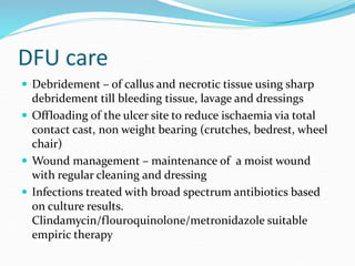 DFU care
 Debridement – of callus and necrotic tissue using sharp
debridement till bleeding tissue, lavage and dressings
 Offloading of the ulcer site to reduce ischaemia via total
contact cast, non weight bearing (crutches, bedrest, wheel
chair)
 Wound management – maintenance of a moist wound
with regular cleaning and dressing
 Infections treated with broad spectrum antibiotics based
on culture results.
Clindamycin/flouroquinolone/metronidazole suitable
empiric therapy
 
