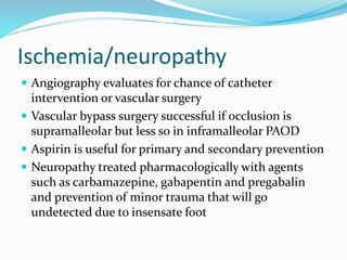 Ischemia/neuropathy
 Angiography evaluates for chance of catheter
intervention or vascular surgery
 Vascular bypass surgery successful if occlusion is
supramalleolar but less so in inframalleolar PAOD
 Aspirin is useful for primary and secondary prevention
 Neuropathy treated pharmacologically with agents
such as carbamazepine, gabapentin and pregabalin
and prevention of minor trauma that will go
undetected due to insensate foot
 