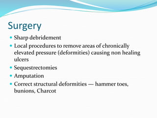 Surgery
 Sharp debridement
 Local procedures to remove areas of chronically
elevated pressure (deformities) causing non healing
ulcers
 Sequestrectomies
 Amputation
 Correct structural deformities — hammer toes,
bunions, Charcot
 
