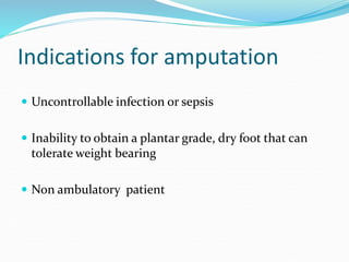 Indications for amputation
 Uncontrollable infection or sepsis
 Inability to obtain a plantar grade, dry foot that can
tolerate weight bearing
 Non ambulatory patient
 