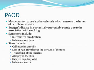 PAOD
 Most common cause is atheroclerosis which narrows the lumen
of peripheral arteries
 Buerger’s disease is a potentially preventable cause due to its
association with smoking
 Symptoms include:
 Intermittent claudication
 Ischaemic rest pain
 Signs include:
 Calf muscles atrophy
 Loss of hair growth over the dorsum of the toes
 Thickening of the toenails
 Atrophy of the skin
 Delayed capillary refill
 Ischaemic ulcers
 