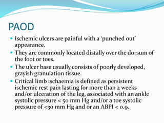 PAOD
 Ischemic ulcers are painful with a ‘punched out’
appearance.
 They are commonly located distally over the dorsum of
the foot or toes.
 The ulcer base usually consists of poorly developed,
grayish granulation tissue.
 Critical limb ischaemia is defined as persistent
ischemic rest pain lasting for more than 2 weeks
and/or ulceration of the leg, associated with an ankle
systolic pressure < 50 mm Hg and/or a toe systolic
pressure of <30 mm Hg and or an ABPI < 0.9.
 