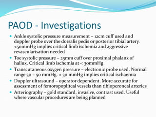 PAOD - Investigations
 Ankle systolic pressure measurement – 12cm cuff used and
doppler probe over the dorsalis pedis or posterior tibial artery.
<50mmHg implies critical limb ischemia and aggressive
revascularisation needed
 Toe systolic pressure – 25mm cuff over proximal phalanx of
hallux. Critical limb ischemia at < 30mmHg
 Transcutaneous oxygen pressure – electronic probe used. Normal
range 30 – 50 mmHg. < 30 mmHg implies critical ischaemia
 Doppler ultrasound – operator dependent. More accurate for
assessment of femoropopliteal vessels than tibioperoneal arteries
 Arteriography – gold standard, invasive, contrast used. Useful
where vascular procedures are being planned
 
