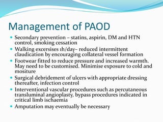 Management of PAOD
 Secondary prevention – statins, aspirin, DM and HTN
control, smoking cessation
 Walking excersises 1h/day– reduced intermittent
claudication by encouraging collateral vessel formation
 Footwear fitted to reduce pressure and increased warmth.
May need to be customised. Minimise exposure to cold and
mositure
 Surgical debridement of ulcers with appropriate dressing
thereafter, infection control
 Interventional vascular procedures such as percutaneous
transluminal angioplasty, bypass procedures indicated in
critical limb ischaemia
 Amputation may eventually be necessary
 