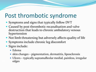 Post thrombotic syndrome
 Symptoms and signs that typically follow DVT
 Caused by post thrombotic recanalisation and valve
destruction that leads to chronic ambulatory venous
hypertension
 Not limb threatening but adversely affects quality of life
 Symptoms include chronic leg discomfort
 Signs include:
 Edema
 skin changes – pigmentation, dermatitis, liposclerosis
 Ulcers – typically supramalleolar medial, painless, irregular
edges
 