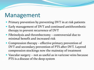 Management
 Primary prevention by preventing DVT in at risk patients
 Early management of DVT and continued antithrombotic
therapy to prevent recurrence of DVT
 Fibrinolysis and thrombectomy – controversial due to
minimal benefit and increased risk
 Compression therapy – effective primary prevention of
DVT and secondary prevention of PTS after DVT. Layered
compression stockings now the mainstay of treatment
 Vascular surgery – not as useful as in varicose veins because
PTS is a disease of the deep system
 