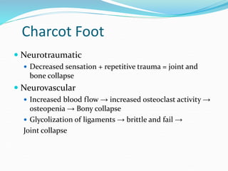 Charcot Foot
 Neurotraumatic
 Decreased sensation + repetitive trauma = joint and
bone collapse
 Neurovascular
 Increased blood flow → increased osteoclast activity →
osteopenia → Bony collapse
 Glycolization of ligaments → brittle and fail →
Joint collapse
 