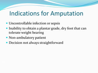 Indications for Amputation
 Uncontrollable infection or sepsis
 Inability to obtain a plantar grade, dry foot that can
tolerate weight bearing
 Non-ambulatory patient
 Decision not always straightforward
 