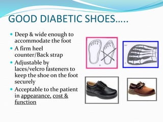GOOD DIABETIC SHOES…..
 Deep & wide enough to
accommodate the foot
 A firm heel
counter/Back strap
 Adjustable by
laces/velcro fasteners to
keep the shoe on the foot
securely
 Acceptable to the patient
in appearance, cost &
function
 