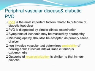 Periphral vascular disease& diabetic
PVD
PVD is the most important factors related to outcome of
diabetic foot ulcer
PVD is diagnosed by simple clinical examination
Symptoms of ischemia may be masked by neuropathy
Microangiopathy shouldn't be accepted as primary cause
of ulcer
non invasive vascular test determines probability of
healing Ankle Brachial index&Trans cutaneous
oxigenometry
Outcome of revascularization is similar to that in non-
diabetic
 