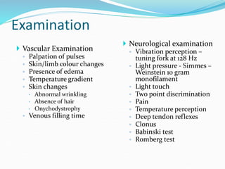 Examination
 Neurological examination
◦ Vibration perception –
tuning fork at 128 Hz
◦ Light pressure - Simmes –
Weinstein 10 gram
monofilament
◦ Light touch
◦ Two point discrimination
◦ Pain
◦ Temperature perception
◦ Deep tendon reflexes
◦ Clonus
◦ Babinski test
◦ Romberg test
 Vascular Examination
◦ Palpation of pulses
◦ Skin/limb colour changes
◦ Presence of edema
◦ Temperature gradient
◦ Skin changes
 Abnormal wrinkling
 Absence of hair
 Onychodystrophy
◦ Venous filling time
 