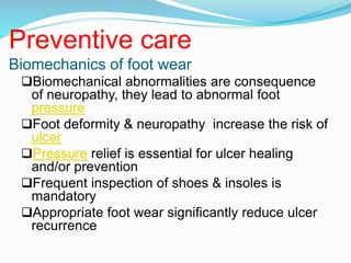 Preventive care
Biomechanics of foot wear
Biomechanical abnormalities are consequence
of neuropathy, they lead to abnormal foot
pressure
Foot deformity & neuropathy increase the risk of
ulcer
Pressure relief is essential for ulcer healing
and/or prevention
Frequent inspection of shoes & insoles is
mandatory
Appropriate foot wear significantly reduce ulcer
recurrence
 