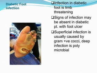 Infection in diabetic
foot is limb
threatening
Signs of infection may
be absent in diabetic
pt. with foot ulcer
Superficial infection is
usually caused by
gram +ve cocci, deep
infection is poly
microbial
Diabetic Foot
Infection
 