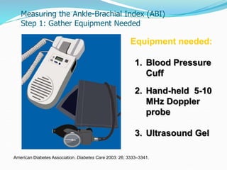 Equipment needed:
1. Blood Pressure
Cuff
2. Hand-held 5-10
MHz Doppler
probe
3. Ultrasound Gel
American Diabetes Association. Diabetes Care 2003: 26; 3333–3341.
Measuring the Ankle-Brachial Index (ABI)
Step 1: Gather Equipment Needed
 
