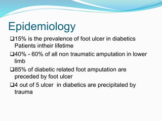 Epidemiology
15% is the prevalence of foot ulcer in diabetics
Patients intheir lifetime
40% - 60% of all non traumatic amputation in lower
limb
85% of diabetic related foot amputation are
preceded by foot ulcer
4 out of 5 ulcer in diabetics are precipitated by
trauma
 