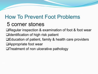 How To Prevent Foot Problems
5 corner stones
Regular inspection & examination of foot & foot wear
Identification of high risk patient
Education of patient, family & health care providers
Appropriate foot wear
Treatment of non ulcerative pathology
 