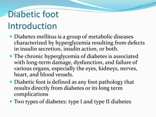 Diabetic foot
Introduction
 Diabetes mellitus is a group of metabolic diseases
characterized by hyperglycemia resulting from defects
in insulin secretion, insulin action, or both.
 The chronic hyperglycemia of diabetes is associated
with long-term damage, dysfunction, and failure of
various organs, especially the eyes, kidneys, nerves,
heart, and blood vessels.
 Diabetic foot is defined as any foot pathology that
results directly from diabetes or its long term
complications
 Two types of diabetes: type I and type II diabetes
 
