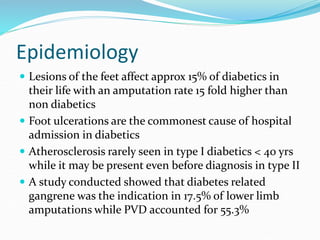 Epidemiology
 Lesions of the feet affect approx 15% of diabetics in
their life with an amputation rate 15 fold higher than
non diabetics
 Foot ulcerations are the commonest cause of hospital
admission in diabetics
 Atherosclerosis rarely seen in type I diabetics < 40 yrs
while it may be present even before diagnosis in type II
 A study conducted showed that diabetes related
gangrene was the indication in 17.5% of lower limb
amputations while PVD accounted for 55.3%
 