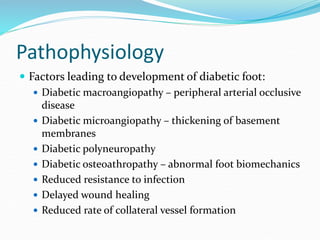 Pathophysiology
 Factors leading to development of diabetic foot:
 Diabetic macroangiopathy – peripheral arterial occlusive
disease
 Diabetic microangiopathy – thickening of basement
membranes
 Diabetic polyneuropathy
 Diabetic osteoathropathy – abnormal foot biomechanics
 Reduced resistance to infection
 Delayed wound healing
 Reduced rate of collateral vessel formation
 