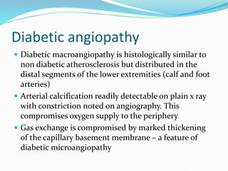 Diabetic angiopathy
 Diabetic macroangiopathy is histologically similar to
non diabetic atherosclerosis but distributed in the
distal segments of the lower extremities (calf and foot
arteries)
 Arterial calcification readily detectable on plain x ray
with constriction noted on angiography. This
compromises oxygen supply to the periphery
 Gas exchange is compromised by marked thickening
of the capillary basement membrane – a feature of
diabetic microangiopathy
 