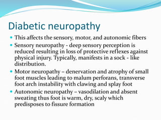 Diabetic neuropathy
 This affects the sensory, motor, and autonomic fibers
 Sensory neuropathy - deep sensory perception is
reduced resulting in loss of protective reflexes against
physical injury. Typically, manifests in a sock - like
distribution.
 Motor neuropathy – denervation and atrophy of small
foot muscles leading to malum perforans, transverse
foot arch instability with clawing and splay foot
 Autonomic neuropathy – vasodilation and absent
sweating thus foot is warm, dry, scaly which
predisposes to fissure formation
 