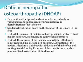 Diabetic neuropathic
osteoarthropathy (DNOAP)
 Destruction of peripheral and autonomic nerves leads to
vasodilation and subsequent demineralization and
destabilization of foot skeleton
 Sander’s classification based on the location of the lesions in the
foot
 DNOAP I – necrosis of metatarsophalengeal joints with eventual
malum perforans, osteolysis and candystick deformities
 DNOAP II – necrosis of the tarsometatarsal joints (Lisfranc’s
joint) resulting in a destabilized backfoot. Subluxation of the
navicular leads to a clubfoot with abduction of the forefoot and
rocking foot deformity. Exposure of the cuneiform-naviculare
joint may lead to ulceration at this location
 