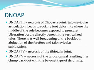 DNOAP
 DNOAP III – necrosis of Chopart’s joint: talo-navicular
articulation. Leads to rocking foot deformity where the
middle of the sole becomes exposed to pressure.
Ulceration occurs directly beneath the verticalized
talus. There is as well broadening of the backfoot,
abduction of the forefoot and talonavicular
subluxation.
 DNOAP IV – necrosis of the tibiotalar joint.
 DNOAP V – necrosis of the talocalcaneal resulting in a
clump backfoot with the bayonet type of deformity.
 
