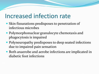 Increased infection rate
 Skin fissurations predisposes to penetration of
infectious microbes
 Polymorphonuclear granulocyte chemotaxis and
phagocytosis is impaired
 Polyneuropathy predisposes to deep seated infections
due to impaired pain sensation
 Both anaerobe and aerobe infections are implicated in
diabetic foot infections
 