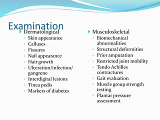 Examination
 Dermatological
◦ Skin appearance
◦ Calluses
◦ Fissures
◦ Nail appearance
◦ Hair growth
◦ Ulceration/infection/
gangrene
◦ Interdigital lesions
◦ Tinea pedis
◦ Markers of diabetes
 Musculoskeletal
◦ Biomechanical
abnormalities
◦ Structural deformities
◦ Prior amputation
◦ Restricted joint mobility
◦ Tendo Achilles
contractures
◦ Gait evaluation
◦ Muscle group strength
testing
◦ Plantar pressure
assessment
 