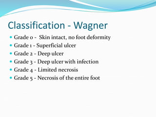 Classification - Wagner
 Grade 0 - Skin intact, no foot deformity
 Grade 1 - Superficial ulcer
 Grade 2 - Deep ulcer
 Grade 3 - Deep ulcer with infection
 Grade 4 - Limited necrosis
 Grade 5 - Necrosis of the entire foot
 